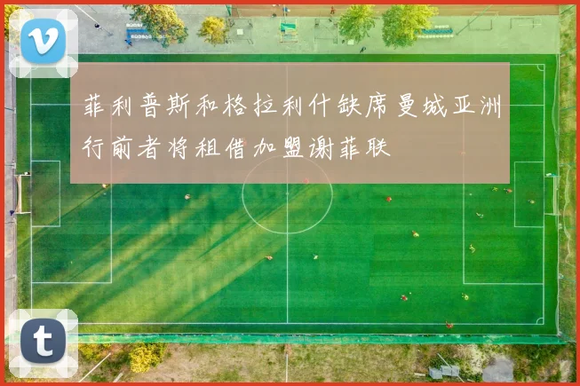 菲利普斯和格拉利什缺席曼城亚洲行前者将租借加盟谢菲联